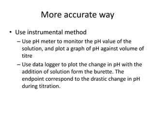 More accurate wayUse instrumental methodUse pH meter to monitor the pH value of the solution, and plot a graph of pH against volume of titreUse data logger to plot the change in pH with the addition of solution form the burette. The endpoint correspond to the drastic change in pH during titration.