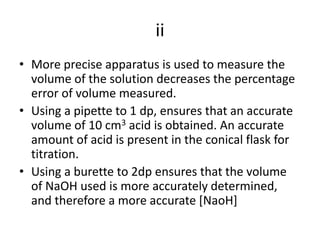 iiMore precise apparatus is used to measure the volume of the solution decreases the percentage error of volume measured.Using a pipette to 1 dp, ensures that an accurate volume of 10 cm3 acid is obtained. An accurate amount of acid is present in the conical flask for titration.Using a burette to 2dp ensures that the volume of NaOH used is more accurately determined, and therefore a more accurate [NaoH]