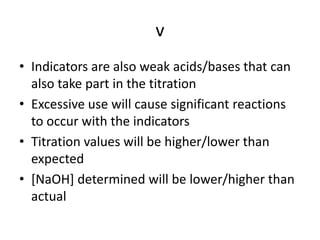 vIndicators are also weak acids/bases that can also take part in the titrationExcessive use will cause significant reactions to occur with the indicatorsTitration values will be higher/lower than expected[NaOH] determined will be lower/higher than actual