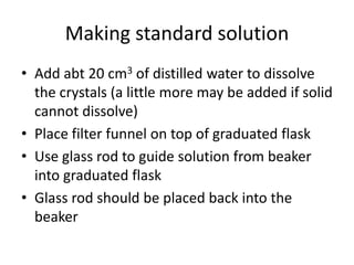 Making standard solutionAdd abt 20 cm3 of distilled water to dissolve the crystals (a little more may be added if solid cannot dissolve)Place filter funnel on top of graduated flaskUse glass rod to guide solution from beaker into graduated flaskGlass rod should be placed back into the beaker