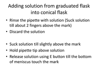 Adding solution from graduated flask into conical flaskRinse the pipette with solution (Suck solution till about 2 fingers above the mark)Discard the solutionSuck solution till slightly above the markHold pipette tip above solutionRelease solution using E button till the bottom of meniscus touch the mark