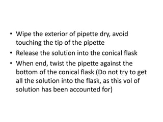 Wipe the exterior of pipette dry, avoid touching the tip of the pipetteRelease the solution into the conical flaskWhen end, twist the pipette against the bottom of the conical flask (Do not try to get all the solution into the flask, as this vol of solution has been accounted for)