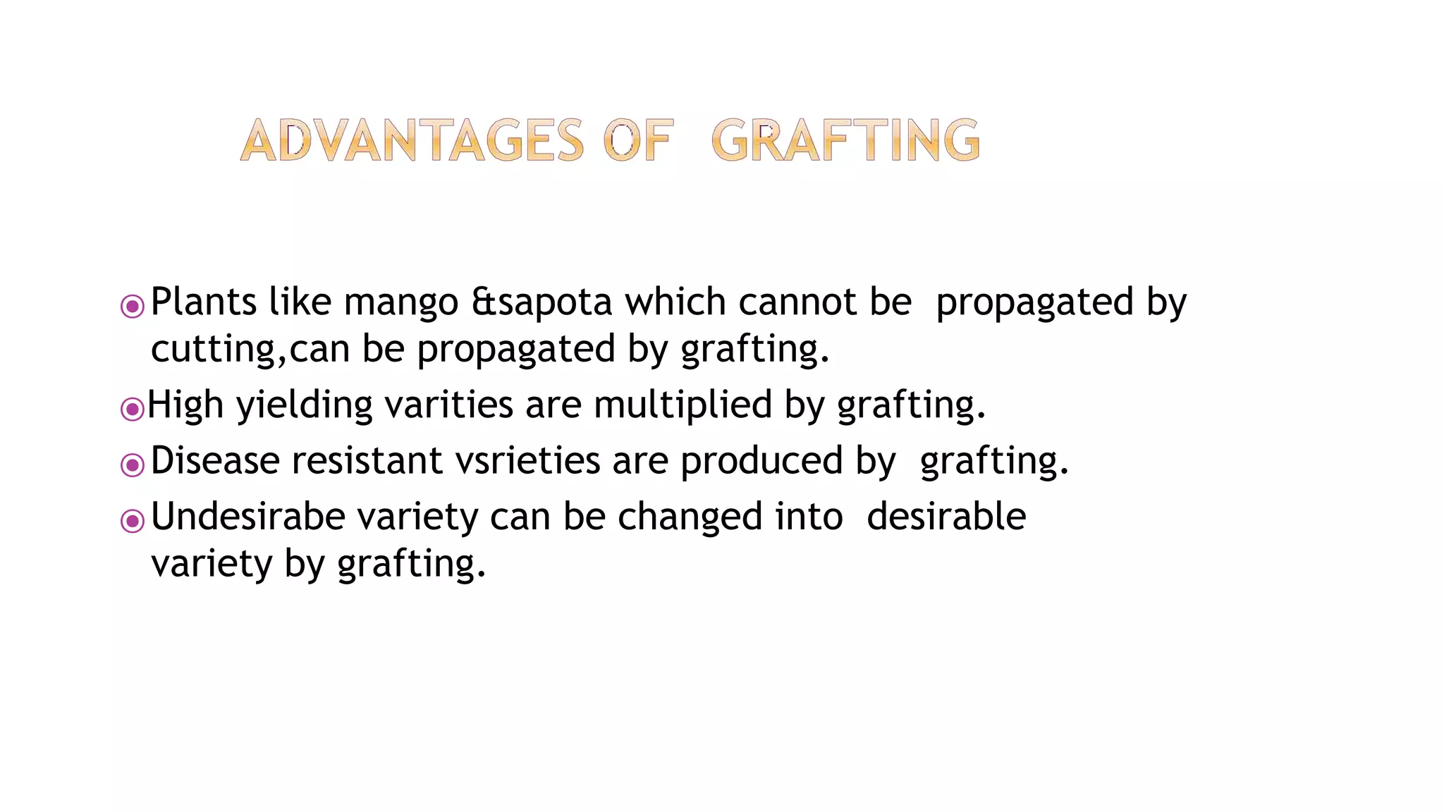 ⦿Plants like mango &sapota which cannot be propagated by
cutting,can be propagated by grafting.
⦿High yielding varities are multiplied by grafting.
⦿Disease resistant vsrieties are produced by grafting.
⦿Undesirabe variety can be changed into desirable
variety by grafting.
 