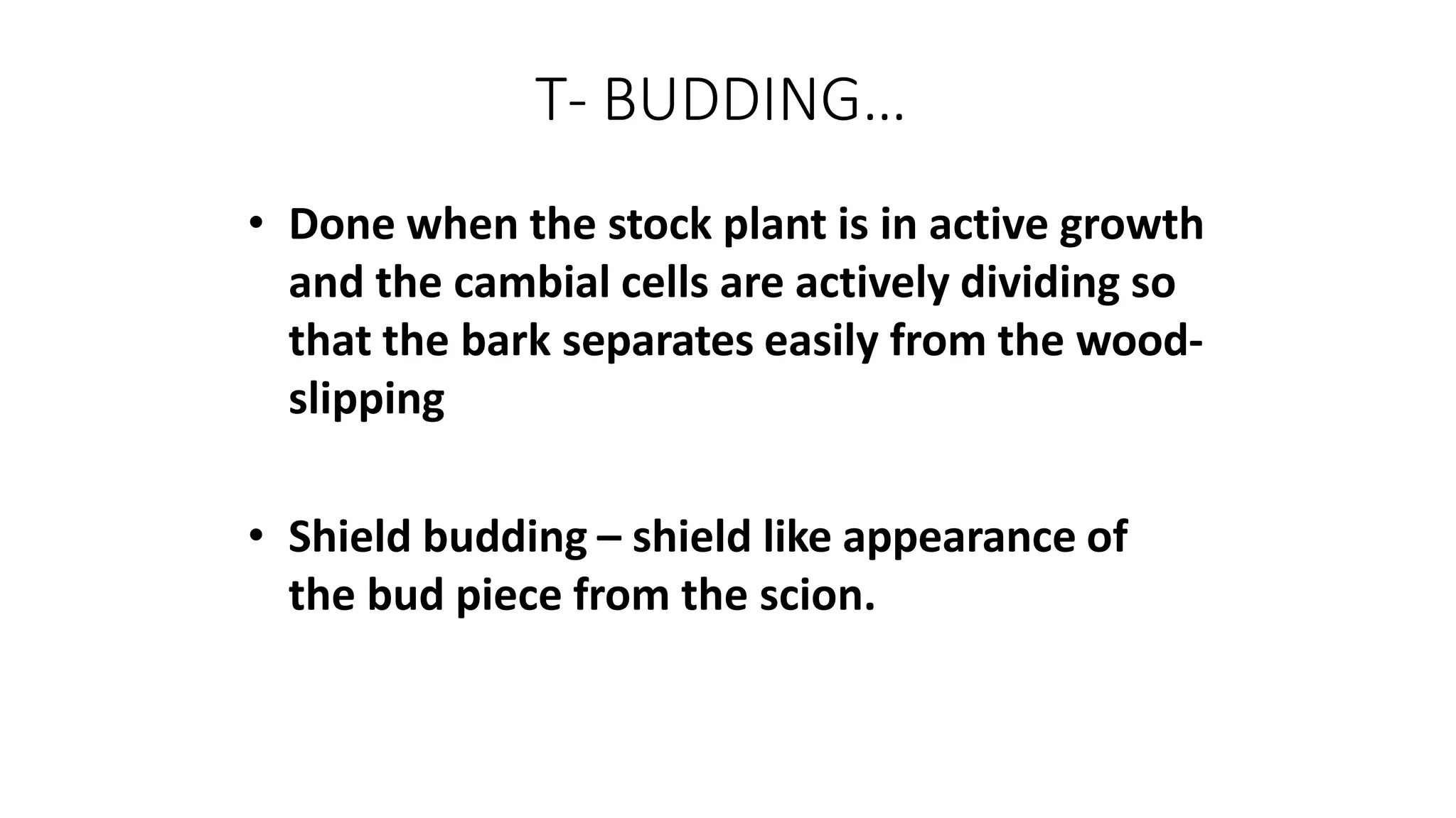 T- BUDDING…
• Done when the stock plant is in active growth
and the cambial cells are actively dividing so
that the bark separates easily from the wood-
slipping
• Shield budding – shield like appearance of
the bud piece from the scion.
 