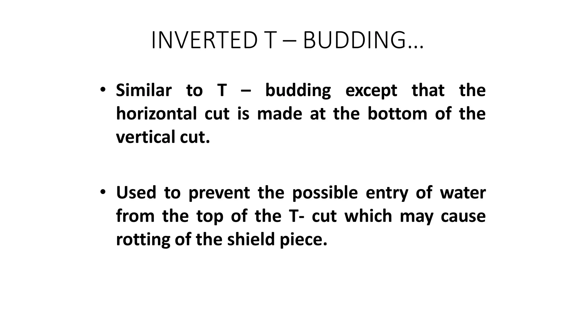 INVERTED T – BUDDING…
• Similar to T – budding except that the
horizontal cut is made at the bottom of the
vertical cut.
• Used to prevent the possible entry of water
from the top of the T- cut which may cause
rotting of the shield piece.
 