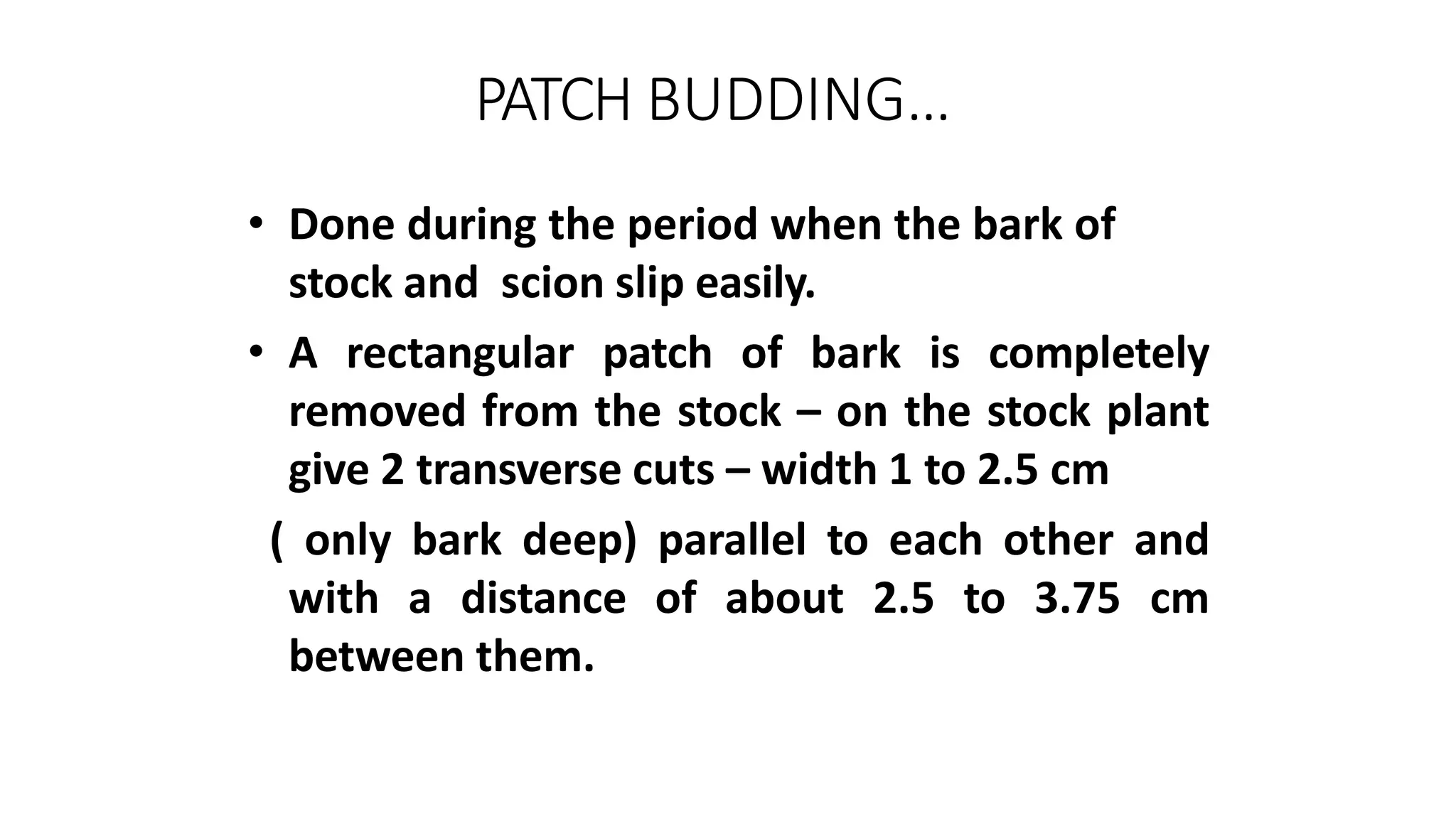 PATCH BUDDING…
• Done during the period when the bark of
stock and scion slip easily.
• A rectangular patch of bark is completely
removed from the stock – on the stock plant
give 2 transverse cuts – width 1 to 2.5 cm
( only bark deep) parallel to each other and
with a distance of about 2.5 to 3.75 cm
between them.
 