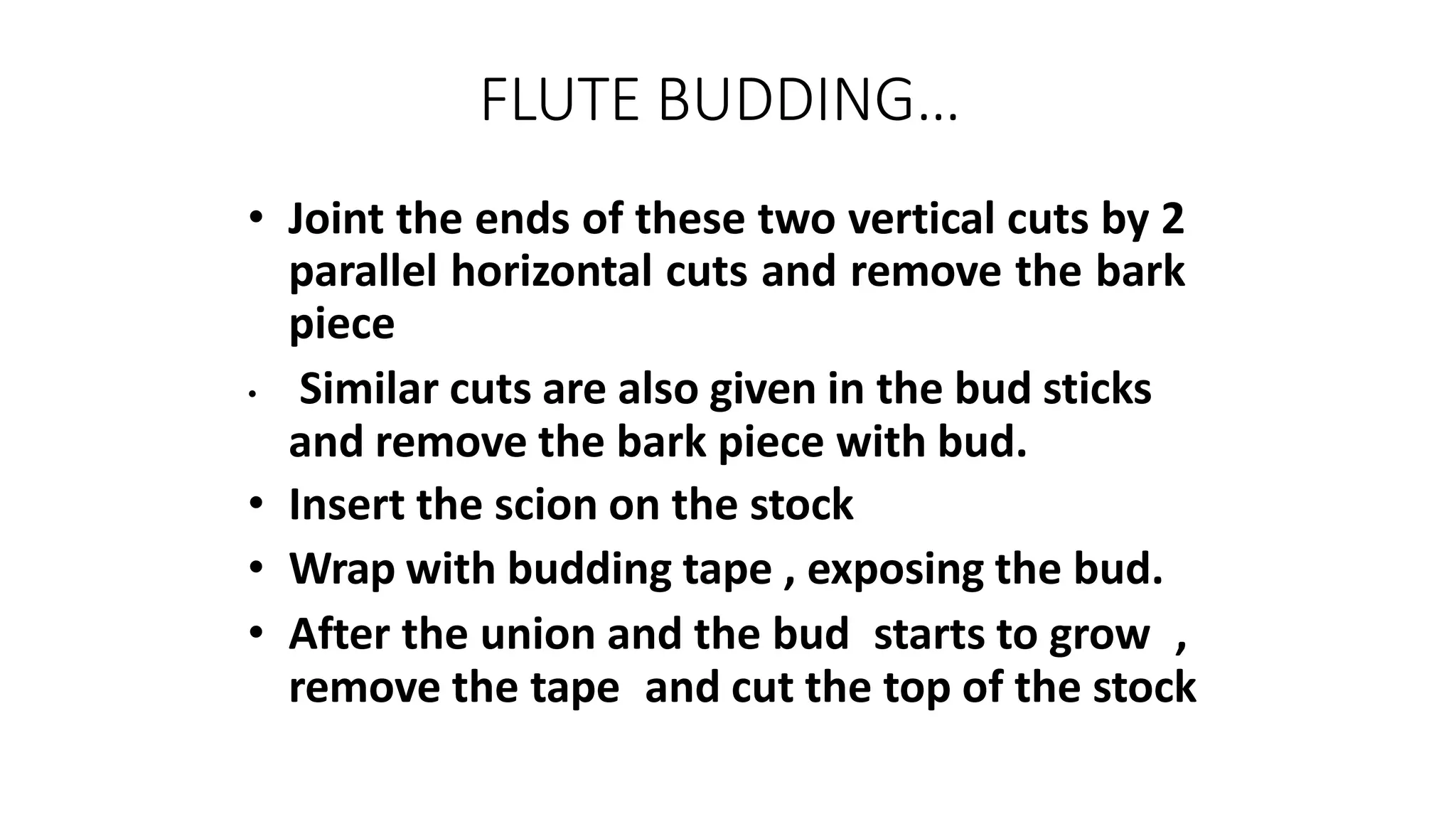 FLUTE BUDDING…
• Joint the ends of these two vertical cuts by 2
parallel horizontal cuts and remove the bark
piece
• Similar cuts are also given in the bud sticks
and remove the bark piece with bud.
• Insert the scion on the stock
• Wrap with budding tape , exposing the bud.
• After the union and the bud starts to grow ,
remove the tape and cut the top of the stock
 
