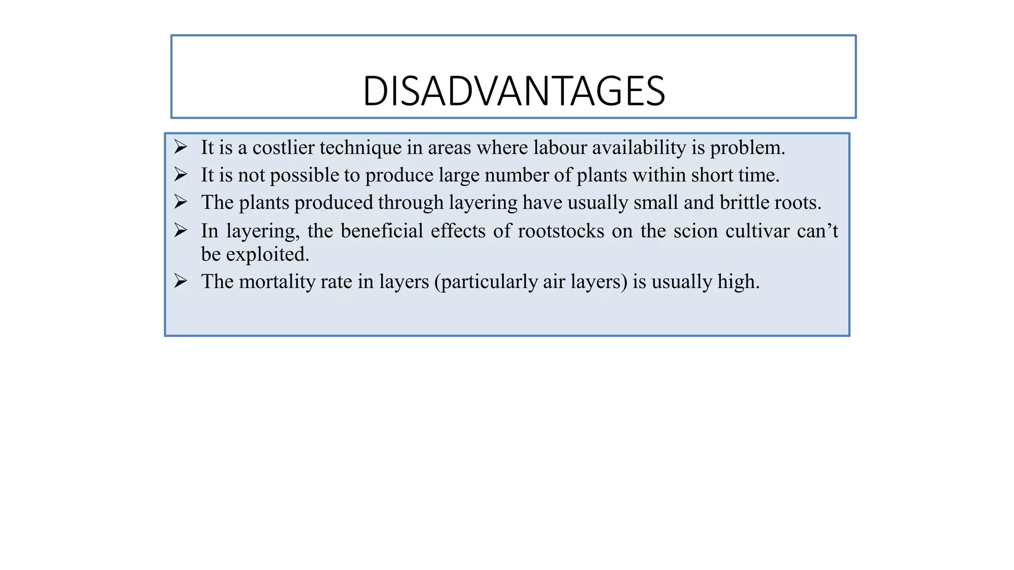 DISADVANTAGES
 It is a costlier technique in areas where labour availability is problem.
 It is not possible to produce large number of plants within short time.
 The plants produced through layering have usually small and brittle roots.
 In layering, the beneficial effects of rootstocks on the scion cultivar can’t
be exploited.
 The mortality rate in layers (particularly air layers) is usually high.
 
