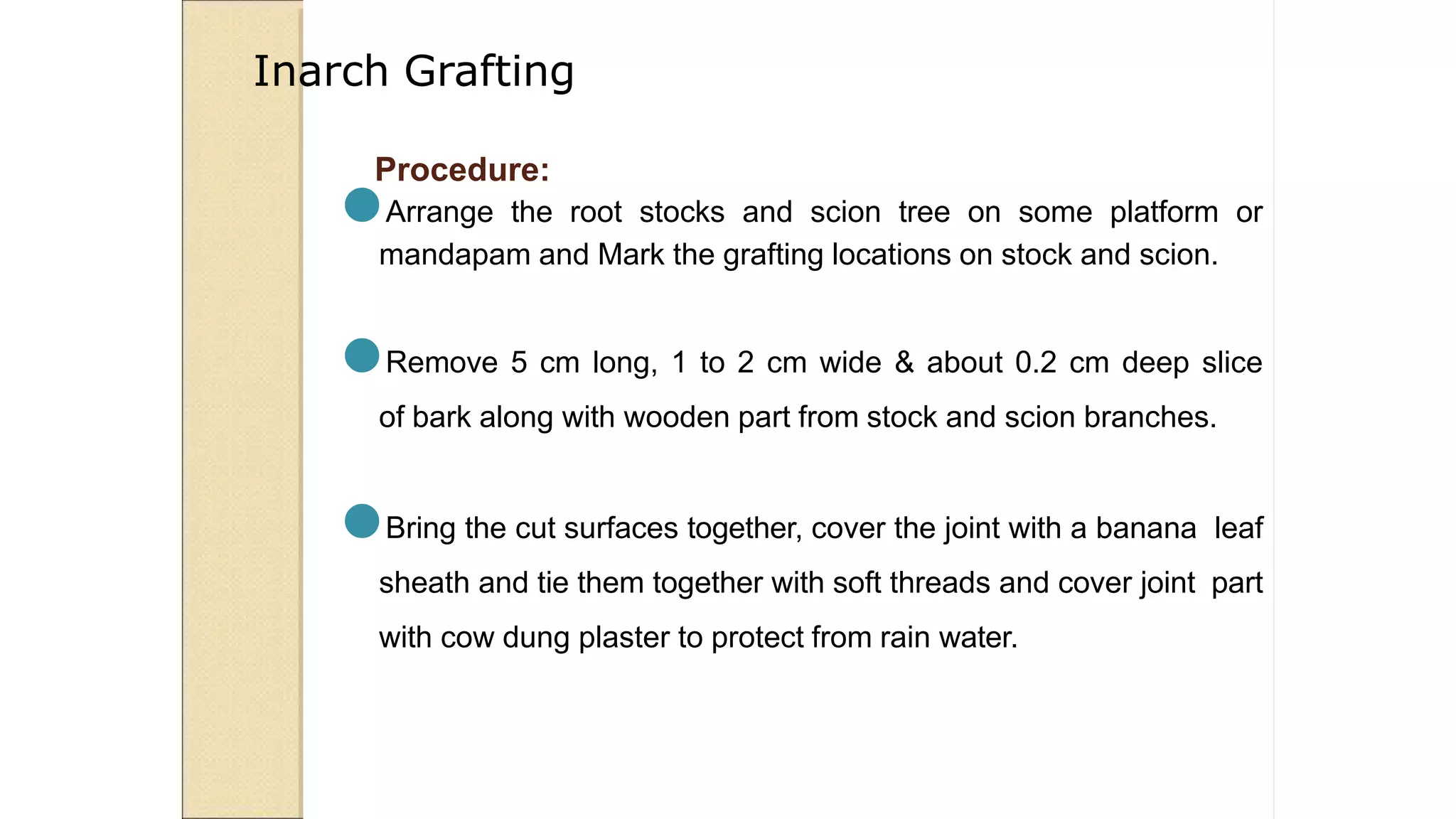 Procedure:
●Arrange the root stocks and scion tree on some platform or
mandapam and Mark the grafting locations on stock and scion.
●Remove 5 cm long, 1 to 2 cm wide & about 0.2 cm deep slice
of bark along with wooden part from stock and scion branches.
●Bring the cut surfaces together, cover the joint with a banana leaf
sheath and tie them together with soft threads and cover joint part
with cow dung plaster to protect from rain water.
Inarch Grafting
 
