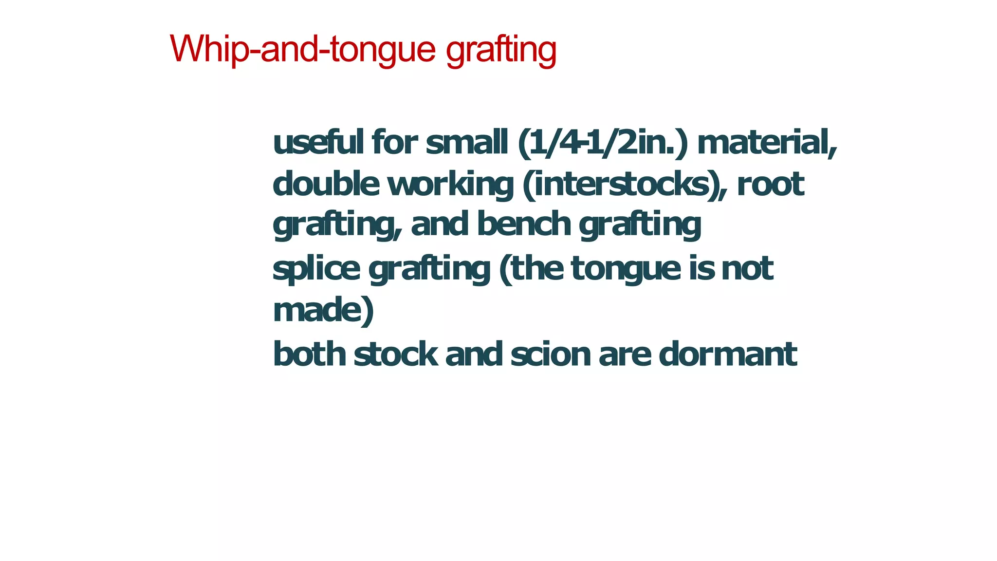Whip-and-tongue grafting
useful for small (
1
/
4
-
1
/
2in.) material,
double w
orking(interstocks), root
grafting, and benchgrafting
splice grafting(the tongue isnot
made)
bothstock andscion are dormant
 