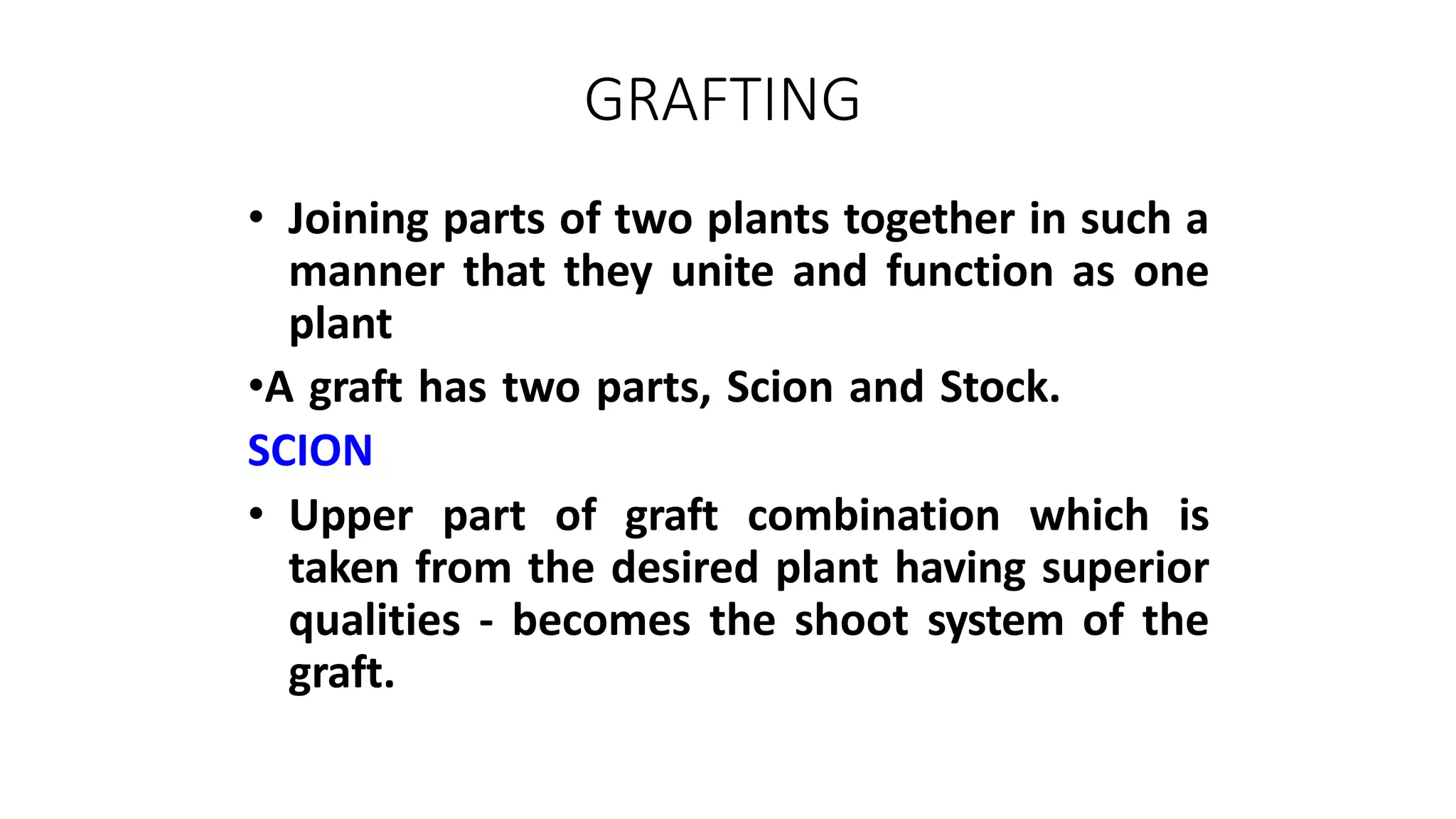 GRAFTING
• Joining parts of two plants together in such a
manner that they unite and function as one
plant
•A graft has two parts, Scion and Stock.
SCION
• Upper part of graft combination which is
taken from the desired plant having superior
qualities - becomes the shoot system of the
graft.
 