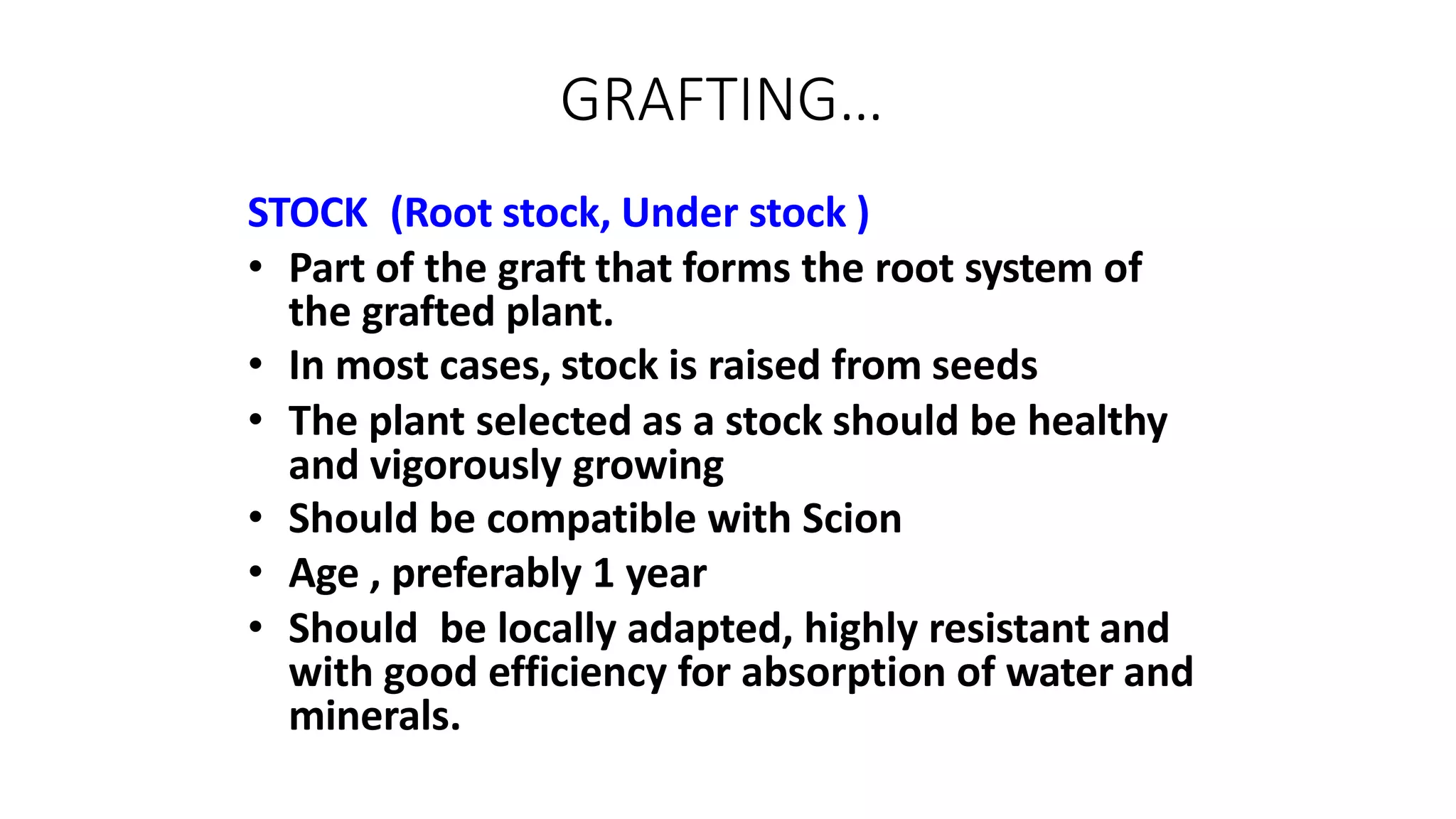 GRAFTING…
STOCK (Root stock, Under stock )
• Part of the graft that forms the root system of
the grafted plant.
• In most cases, stock is raised from seeds
• The plant selected as a stock should be healthy
and vigorously growing
• Should be compatible with Scion
• Age , preferably 1 year
• Should be locally adapted, highly resistant and
with good efficiency for absorption of water and
minerals.
 