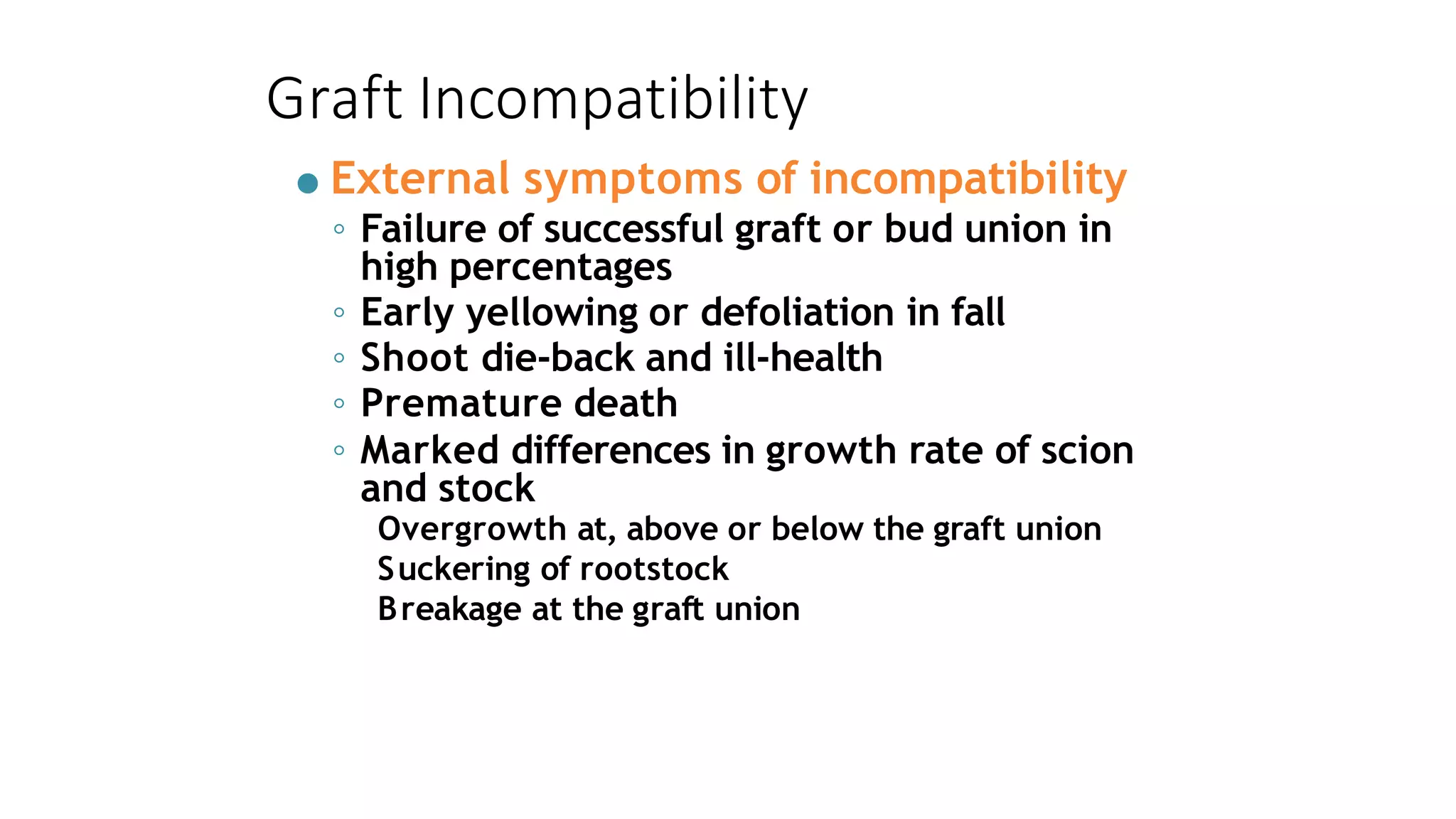 Graft Incompatibility
● External symptoms of incompatibility
◦ Failure of successful graft or bud union in
high percentages
◦ Early yellowing or defoliation in fall
◦ Shoot die-back and ill-health
◦ Premature death
◦ Marked differences in growth rate of scion
and stock
Overgrowth at, above or below the graft union
Suckering of rootstock
Breakage at the graft union
 