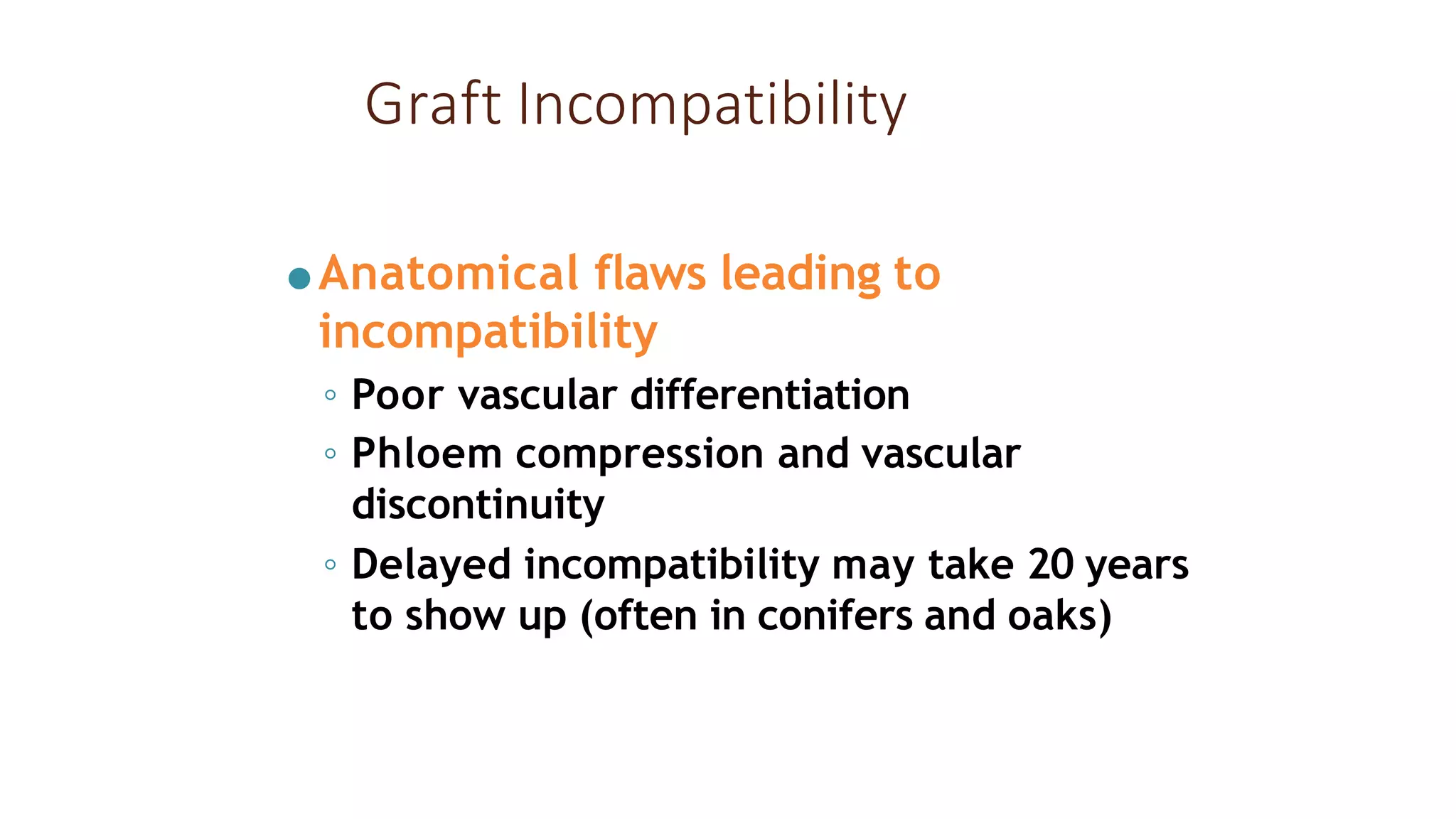 Graft Incompatibility
●Anatomical flaws leading to
incompatibility
◦ Poor vascular differentiation
◦ Phloem compression and vascular
discontinuity
◦ Delayed incompatibility may take 20 years
to show up (often in conifers and oaks)
 