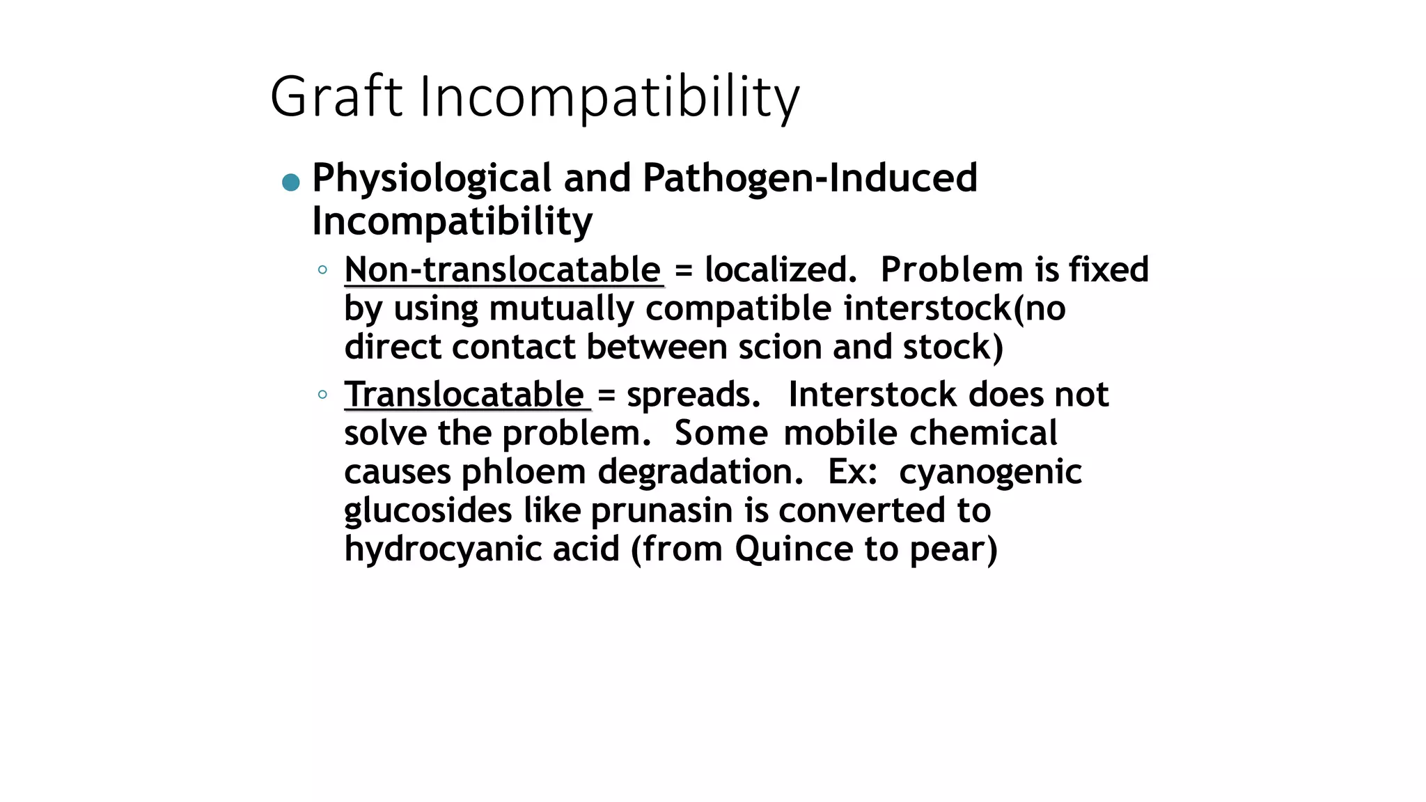 Graft Incompatibility
● Physiological and Pathogen-Induced
Incompatibility
◦ Non-translocatable = localized. Problem is fixed
by using mutually compatible interstock(no
direct contact between scion and stock)
◦ Translocatable = spreads. Interstock does not
solve the problem. Some mobile chemical
causes phloem degradation. Ex: cyanogenic
glucosides like prunasin is converted to
hydrocyanic acid (from Quince to pear)
 
