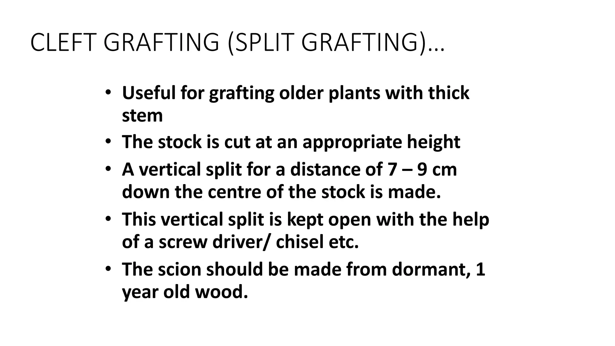 CLEFT GRAFTING (SPLIT GRAFTING)…
• Useful for grafting older plants with thick
stem
• The stock is cut at an appropriate height
• A vertical split for a distance of 7 – 9 cm
down the centre of the stock is made.
• This vertical split is kept open with the help
of a screw driver/ chisel etc.
• The scion should be made from dormant, 1
year old wood.
 