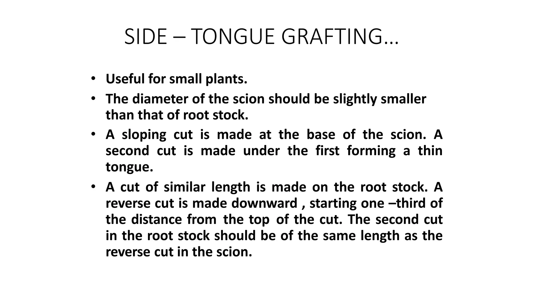 SIDE – TONGUE GRAFTING…
• Useful for small plants.
• The diameter of the scion should be slightly smaller
than that of root stock.
• A sloping cut is made at the base of the scion. A
second cut is made under the first forming a thin
tongue.
• A cut of similar length is made on the root stock. A
reverse cut is made downward , starting one –third of
the distance from the top of the cut. The second cut
in the root stock should be of the same length as the
reverse cut in the scion.
 