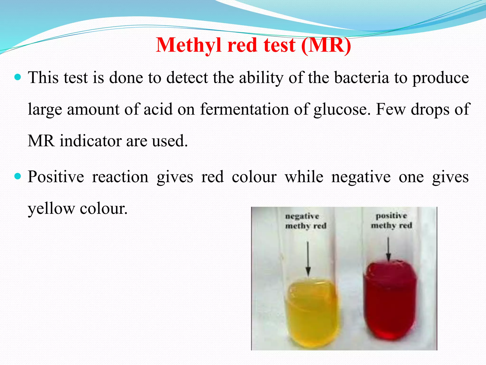 Methyl red test (MR)
 This test is done to detect the ability of the bacteria to produce
large amount of acid on fermentation of glucose. Few drops of
MR indicator are used.
 Positive reaction gives red colour while negative one gives
yellow colour.
 