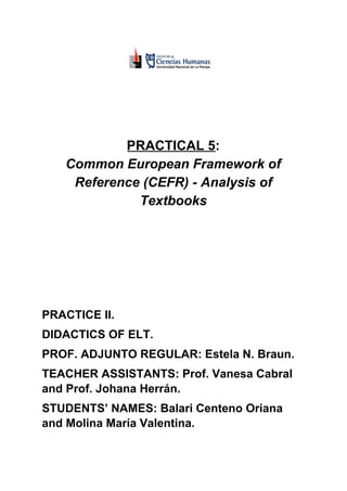 PRACTICAL 5​​:
Common European Framework of
Reference (CEFR) - Analysis of
Textbooks
PRACTICE II.
DIDACTICS OF ELT.
PROF. ADJUNTO REGULAR: Estela N. Braun.
TEACHER ASSISTANTS: Prof. Vanesa Cabral
and Prof. Johana Herrán.
STUDENTS’ NAMES: Balari Centeno Oriana
and Molina María Valentina.
 