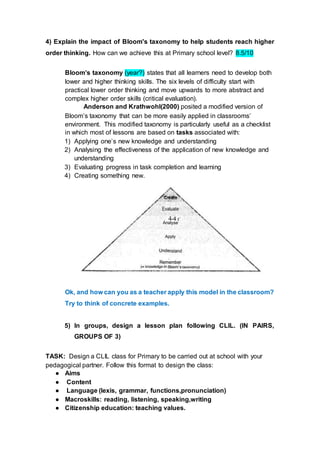 4) Explain the impact of Bloom's taxonomy to help students reach higher
order thinking. How can we achieve this at Primary school level? 8.5/10
Bloom’s taxonomy (year?) states that all learners need to develop both
lower and higher thinking skills. The six levels of difficulty start with
practical lower order thinking and move upwards to more abstract and
complex higher order skills (critical evaluation).
Anderson and Krathwohl(2000) posited a modified version of
Bloom’s taxonomy that can be more easily applied in classrooms’
environment. This modified taxonomy is particularly useful as a checklist
in which most of lessons are based on tasks associated with:
1) Applying one’s new knowledge and understanding
2) Analysing the effectiveness of the application of new knowledge and
understanding
3) Evaluating progress in task completion and learning
4) Creating something new.
Ok, and how can you as a teacher apply this model in the classroom?
Try to think of concrete examples.
5) In groups, design a lesson plan following CLIL. (IN PAIRS,
GROUPS OF 3)
TASK: Design a CLIL class for Primary to be carried out at school with your
pedagogical partner. Follow this format to design the class:
● Aims
● Content
● Language (lexis, grammar, functions,pronunciation)
● Macroskills: reading, listening, speaking,writing
● Citizenship education: teaching values.
 