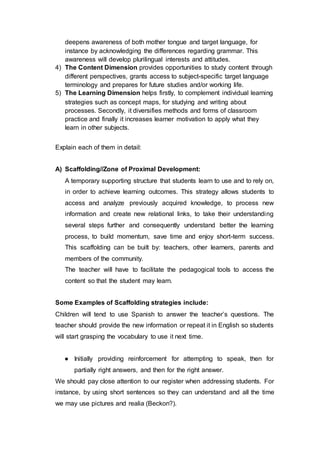 deepens awareness of both mother tongue and target language, for
instance by acknowledging the differences regarding grammar. This
awareness will develop plurilingual interests and attitudes.
4) The Content Dimension provides opportunities to study content through
different perspectives, grants access to subject-specific target language
terminology and prepares for future studies and/or working life.
5) The Learning Dimension helps firstly, to complement individual learning
strategies such as concept maps, for studying and writing about
processes. Secondly, it diversifies methods and forms of classroom
practice and finally it increases learner motivation to apply what they
learn in other subjects.
Explain each of them in detail:
A) Scaffolding//Zone of Proximal Development:
A temporary supporting structure that students learn to use and to rely on,
in order to achieve learning outcomes. This strategy allows students to
access and analyze previously acquired knowledge, to process new
information and create new relational links, to take their understanding
several steps further and consequently understand better the learning
process, to build momentum, save time and enjoy short-term success.
This scaffolding can be built by: teachers, other learners, parents and
members of the community.
The teacher will have to facilitate the pedagogical tools to access the
content so that the student may learn.
Some Examples of Scaffolding strategies include:
Children will tend to use Spanish to answer the teacher’s questions. The
teacher should provide the new information or repeat it in English so students
will start grasping the vocabulary to use it next time.
● Initially providing reinforcement for attempting to speak, then for
partially right answers, and then for the right answer.
We should pay close attention to our register when addressing students. For
instance, by using short sentences so they can understand and all the time
we may use pictures and realia (Beckon?).
 