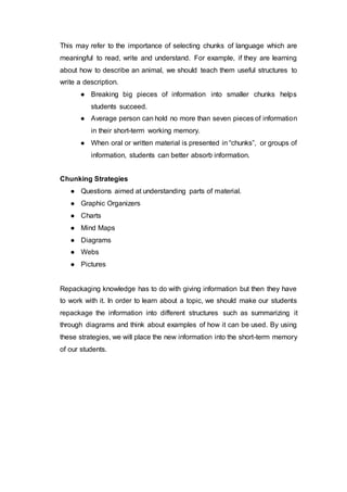 This may refer to the importance of selecting chunks of language which are
meaningful to read, write and understand. For example, if they are learning
about how to describe an animal, we should teach them useful structures to
write a description.
● Breaking big pieces of information into smaller chunks helps
students succeed.
● Average person can hold no more than seven pieces of information
in their short-term working memory.
● When oral or written material is presented in “chunks”, or groups of
information, students can better absorb information.
Chunking Strategies
● Questions aimed at understanding parts of material.
● Graphic Organizers
● Charts
● Mind Maps
● Diagrams
● Webs
● Pictures
Repackaging knowledge has to do with giving information but then they have
to work with it. In order to learn about a topic, we should make our students
repackage the information into different structures such as summarizing it
through diagrams and think about examples of how it can be used. By using
these strategies, we will place the new information into the short-term memory
of our students.
 