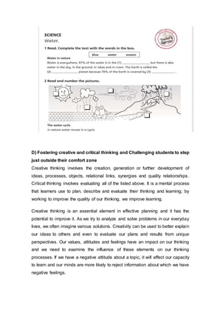 D) Fostering creative and critical thinking and Challenging students to step
just outside their comfort zone
Creative thinking involves the creation, generation or further development of
ideas, processes, objects, relational links, synergies and quality relationships.
Critical thinking involves evaluating all of the listed above. It is a mental process
that learners use to plan, describe and evaluate their thinking and learning; by
working to improve the quality of our thinking, we improve learning.
Creative thinking is an essential element in effective planning and it has the
potential to improve it. As we try to analyze and solve problems in our everyday
lives, we often imagine various solutions. Creativity can be used to better explain
our ideas to others and even to evaluate our plans and results from unique
perspectives. Our values, attitudes and feelings have an impact on our thinking
and we need to examine the influence of these elements on our thinking
processes. If we have a negative attitude about a topic, it will affect our capacity
to learn and our minds are more likely to reject information about which we have
negative feelings.
 