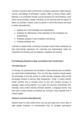 “Learners in positive, joyful environments are likely to experience better learning,
memory, and feelings of self-esteem” (Jensen 1996, as cited by Wright, 2005).
Meaning is co-constructed through social processes and critical thinking is also
tied to social processes. Quality of thinking can be improved with the support of
others e.g. teachers, mentors, peers or parents. If most of the lessons are based
on tasks associated with:
● Applying one’s new knowledge and understanding
● Analyzing the effectiveness of the application of new knowledge and
understanding
● Evaluating progress in task completion and learning
● Creating something new
it will lead to greater levels of learning and greater recall of facts considering we
learn best through experience; the ‘remember and understanding’ levels are
embedded into activities such as analyzing, evaluating and creating.
E) Challenging Students to Step Just Outside their Comfort Zone
The balancing act
It is through the assessment and articulation of daily practices that we establish
our current level of understanding. Thus, as a first step, educators should assess
the percentage of time they devote to content learning, language skills and the
percentage devoted to learning skills development. Firstly, a content teacher
should consider how to increase focus on form and increase accuracy of
language usage among students. As a result, this will save considerable time.
Secondly, since content learning motivates students, a language teacher may
work with a content teacher by teaching the curriculum using materials from a
content subject.
Pet peeve and preventing plateauing
Students seem to make certain errors over and over again and in CLIL there is
often greater emphasis on communication than on complete grammatical
 