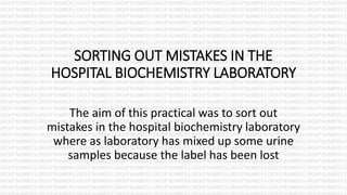 SORTING OUT MISTAKES IN THE
HOSPITAL BIOCHEMISTRY LABORATORY
The aim of this practical was to sort out
mistakes in the hospital biochemistry laboratory
where as laboratory has mixed up some urine
samples because the label has been lost
 