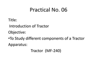 Practical No. 06
Title:
Introduction of Tractor
Objective:
•To Study different components of a Tractor
Apparatus:
Tractor (MF-240)
 