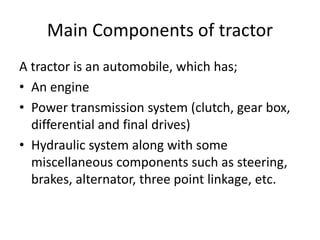 Main Components of tractor
A tractor is an automobile, which has;
• An engine
• Power transmission system (clutch, gear box,
differential and final drives)
• Hydraulic system along with some
miscellaneous components such as steering,
brakes, alternator, three point linkage, etc.
 