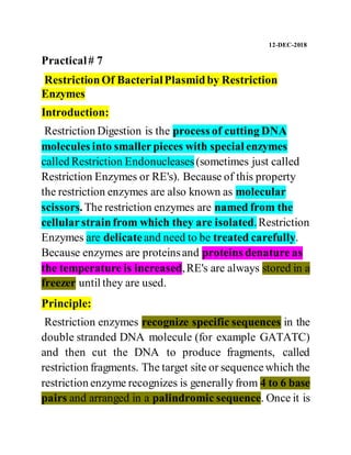 12-DEC-2018
Practical# 7
RestrictionOf BacterialPlasmidby Restriction
Enzymes
Introduction:
Restriction Digestion is the process of cutting DNA
molecules into smallerpieces with special enzymes
called Restriction Endonucleases(sometimes just called
Restriction Enzymes or RE's). Because of this property
the restriction enzymes are also known as molecular
scissors. The restriction enzymes are named from the
cellularstrainfrom which they are isolated.Restriction
Enzymes are delicate and need to be treated carefully.
Because enzymes are proteinsand proteins denature as
the temperature is increased,RE's are always stored in a
freezer until they are used.
Principle:
Restriction enzymes recognize specific sequences in the
double stranded DNA molecule (for example GATATC)
and then cut the DNA to produce fragments, called
restriction fragments. The target site or sequencewhich the
restriction enzyme recognizes is generally from 4 to 6 base
pairs and arranged in a palindromic sequence. Once it is
 