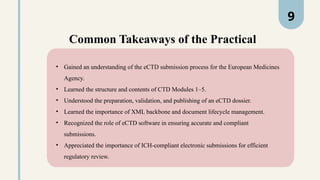 Common Takeaways of the Practical
• Gained an understanding of the eCTD submission process for the European Medicines
Agency.
• Learned the structure and contents of CTD Modules 1–5.
• Understood the preparation, validation, and publishing of an eCTD dossier.
• Learned the importance of XML backbone and document lifecycle management.
• Recognized the role of eCTD software in ensuring accurate and compliant
submissions.
• Appreciated the importance of ICH-compliant electronic submissions for efficient
regulatory review.
9
 