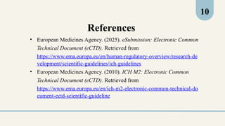 References
• European Medicines Agency. (2025). eSubmission: Electronic Common
Technical Document (eCTD). Retrieved from
https://www.ema.europa.eu/en/human-regulatory-overview/research-de
velopment/scientific-guidelines/ich-guidelines
• European Medicines Agency. (2010). ICH M2: Electronic Common
Technical Document (eCTD). Retrieved from
https://www.ema.europa.eu/en/ich-m2-electronic-common-technical-do
cument-ectd-scientific-guideline
10
 