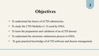 Objectives
3
• To understand the basics of eCTD submissions.
• To study the CTD Modules (1–5) used by EMA.
• To learn the preparation and validation of an eCTD dossier.
• To understand the electronic submission process to EMA.
• To gain practical knowledge of eCTD software and dossier management.
 
