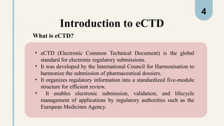 Introduction to eCTD
• eCTD (Electronic Common Technical Document) is the global
standard for electronic regulatory submissions.
• It was developed by the International Council for Harmonisation to
harmonize the submission of pharmaceutical dossiers.
• It organizes regulatory information into a standardized five-module
structure for efficient review.
• It enables electronic submission, validation, and lifecycle
management of applications by regulatory authorities such as the
European Medicines Agency.
What is eCTD?
4
 