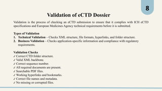 8
Validation is the process of checking an eCTD submission to ensure that it complies with ICH eCTD
specifications and European Medicines Agency technical requirements before it is submitted.
Types of Validation
1. Technical Validation – Checks XML structure, file formats, hyperlinks, and folder structure.
2. Business Validation – Checks application-specific information and compliance with regulatory
requirements.
Validation Checks
✔ Correct CTD folder structure.
✔ Valid XML backbone.
✔ Correct sequence number.
✔ All required documents are present.
✔ Searchable PDF files.
✔ Working hyperlinks and bookmarks.
✔ Correct file names and metadata.
✔ No missing or corrupted files.
Validation of eCTD Dossier
 