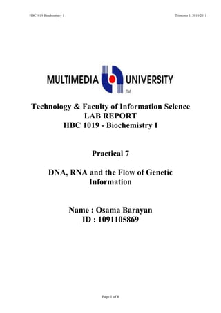 HBC1019 Biochemistry 1 Trimester 1, 2010/2011
Page 1 of 8
Faculty of Information ScienceTechnology
LAB REPORT
HBC 1019 - Biochemistry I
Practical 7
DNA, RNA and the Flow of Genetic
Information
Name : Osama Barayan
ID : 1091105869
 