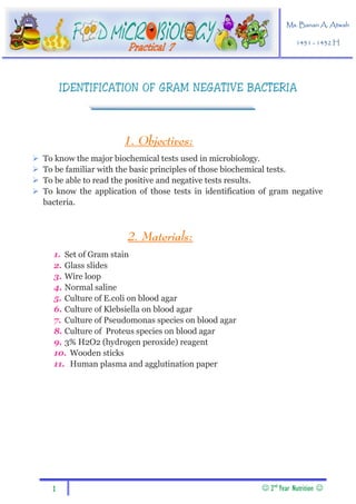 1  2nd
Year Nutrition 
Practical 7
Ms. Banan A. Atwah
1431 - 1432 H
IDENTIFICATION OF GRAM NEGATIVE BACTERIA
1. Objectives:
 To know the major biochemical tests used in microbiology.
 To be familiar with the basic principles of those biochemical tests.
 To be able to read the positive and negative tests results.
 To know the application of those tests in identification of gram negative
bacteria.
. Materials:2
1. Set of Gram stain
2. Glass slides
3. Wire loop
4. Normal saline
5. Culture of E.coli on blood agar
6. Culture of Klebsiella on blood agar
7. Culture of Pseudomonas species on blood agar
8. Culture of Proteus species on blood agar
9. 3% H2O2 (hydrogen peroxide) reagent
10. Wooden sticks
11. Human plasma and agglutination paper
 