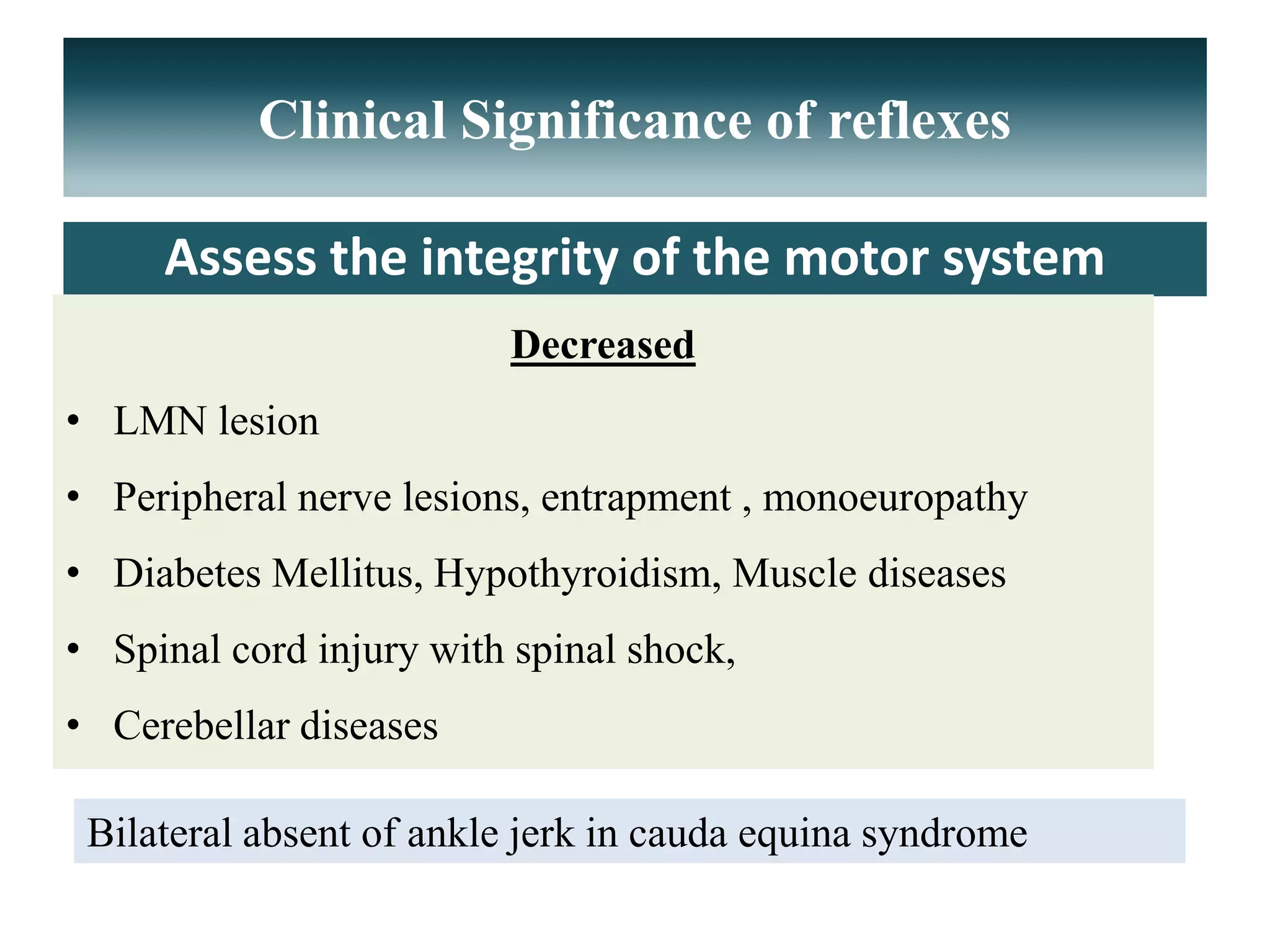 Clinical Significance of reflexes
Assess the integrity of the motor system
Decreased
• LMN lesion
• Peripheral nerve lesions, entrapment , monoeuropathy
• Diabetes Mellitus, Hypothyroidism, Muscle diseases
• Spinal cord injury with spinal shock,
• Cerebellar diseases
Bilateral absent of ankle jerk in cauda equina syndrome
 