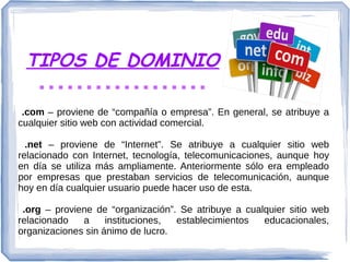 TIPOS DE DOMINIO
.com – proviene de “compañía o empresa”. En general, se atribuye a
cualquier sitio web con actividad comercial.
.net – proviene de “Internet”. Se atribuye a cualquier sitio web
relacionado con Internet, tecnología, telecomunicaciones, aunque hoy
en día se utiliza más ampliamente. Anteriormente sólo era empleado
por empresas que prestaban servicios de telecomunicación, aunque
hoy en día cualquier usuario puede hacer uso de esta.
.org – proviene de “organización”. Se atribuye a cualquier sitio web
relacionado a instituciones, establecimientos educacionales,
organizaciones sin ánimo de lucro.
 