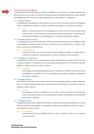 Pamela paredes
Marketing y direcciónde empresas
3
III. Descripción de las siete inteligencias
Al tener esta perspectiva más amplia, el concepto de inteligencia se convirtió en un concepto que funciona de
diferentes maneras en las vidas de las personas. Gardner proveyó un medio para determinar la amplia variedad
de habilidades que poseen los seres humanos, agrupándolas en siete categorías o "inteligencias":
3.1 Inteligencia lingüística
La capacidad para usar palabras de manera efectiva, seaen forma oral o de manera escrita. Estainteligencia
incluye la habilidad para manipular la sintaxis o significados del lenguaje o usos prácticos del lenguaje.
3.1.1 Usos
Algunos usos incluyen la retórica(usar el lenguaje para convencer a otros de tomar un determinado
curso de acción), la mnemónica (usar el lenguaje para recordar información), la explicación (usar
el lenguaje para informar) y el metalenguaje (usar el lenguaje para hablar del lenguaje).
3.2 La inteligencia lógico matemática
La capacidad para usar los números de manera efectivay razonar adecuadamente. Esta inteligencia incluye
la sensibilidad a los esquemas y relaciones lógicas, las afirmaciones y las proposiciones (si-entonces, causa-
efecto), las funciones y las abstracciones.
3.2.1 Tipos de Procesos
Los tipos de procesos que se usan al servicio de esta inteligencia incluyen: la categorización, la
clasificación, la inferencia, la generalización, el cálculo y la demostración de la hipótesis.
3.3 La inteligencia corporal-kinética
La capacidad para usar todo el cuerpo para expresar ideas y sentimientos (por ejemplo un actor, un mimo,
un atleta, un bailarín) y la facilidad en el uso de las propias manos para producir o transformar cosas (por
ejemplo un artesano, escultor, mecánico, cirujano).
3.3.1 Habilidades
Esta inteligencia incluye habilidades físicas como la coordinación, el equilibrio, la destreza, la fuerza,
la flexibilidad y la velocidad así como las capacidades auto perceptivo, las táctiles y la percepción
de medidas y volúmenes.
3.4 La inteligencia espacial
La habilidad para percibir de manera exacta el mundo visual- espacial (por ejemplo un cazador, explorador,
guía) y de ejecutar transformaciones sobre esas percepciones (por ejemplo un decorador de interiores,
arquitecto, artista, inventor).
3.4.1 Incluye
Esta inteligencia incluye la sensibilidad al color, la línea, la forma, el espacio y las relaciones que
existen entre estos elementos. Incluye la capacidad de visualizar, de representar de manera gráfica
ideas visuales o espaciales.
3.5 La inteligencia musical
La capacidad de percibir (por ejemplo un aficionado a la música), discriminar (por ejemplo, como un crítico
musical), transformar (por ejemplo un compositor) y expresar (por ejemplo una persona que toca un
instrumento) las formas musicales.
3.5.1 Características
Esta inteligencia incluye la sensibilidad al ritmo, el tono, la melodía, el timbre o el color tonal de
una pieza musical.
 