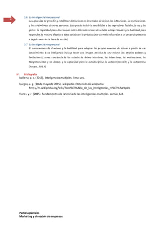 Pamela paredes
Marketing y direcciónde empresas
4
3.6 La inteligencia interpersonal
La capacidad de percibir y establecer distinciones en los estados de ánimo, las intenciones, las motivaciones,
y los sentimientos de otras personas. Esto puede incluir la sensibilidad a las expresiones faciales, la voz y los
gestos, la capacidad para discriminar entre diferentes clases de señales interpersonales y la habilidad para
responder de manera efectivaa estas señales en la práctica(por ejemplo influenciar a un grupo de personas
a seguir una cierta línea de acción).
3.7 La inteligencia intrapersonal
El conocimiento de sí mismo y la habilidad para adaptar las propias maneras de actuar a partir de ese
conocimiento. Esta inteligencia incluye tener una imagen precisa de uno mismo (los propios poderes y
limitaciones), tener conciencia de los estados de ánimo interiores, las intenciones, las motivaciones, los
temperamentos y los deseos, y la capacidad para la autodisciplina, la autocomprensión y la autoestima.
(burgos, 2015)
IV. Bibliografía
ballena,p.p.(2015). inteligenciasmultiples. lima:ucv.
burgos,a. g. (20 de mayode 2015). wikipedia.Obtenidode wikipedia:
http://es.wikipedia.org/wiki/Teor%C3%ADa_de_las_inteligencias_m%C3%BAltiples
flores,y.r. (2015). fundamentosde lateoriade lasinteligenciasmultiples. somos,6-8.
 