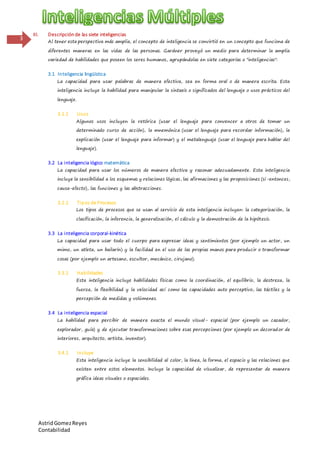 AstridGomezReyes
Contabilidad
3
III. Descripción de las siete inteligencias
Al tener esta perspectiva más amplia, el concepto de inteligencia se convirtió en un concepto que funciona de
diferentes maneras en las vidas de las personas. Gardner proveyó un medio para determinar la amplia
variedad de habilidades que poseen los seres humanos, agrupándolas en siete categorías o "inteligencias":
3.1 Inteligencia lingüística
La capacidad para usar palabras de manera efectiva, sea en forma oral o de manera escrita. Esta
inteligencia incluye la habilidad para manipular la sintaxis o significados del lenguaje o usos prácticos del
lenguaje.
3.1.1 Usos
Algunos usos incluyen la retórica (usar el lenguaje para convencer a otros de tomar un
determinado curso de acción), la mnemónica (usar el lenguaje para recordar información), la
explicación (usar el lenguaje para informar) y el metalenguaje (usar el lenguaje para hablar del
lenguaje).
3.2 La inteligencia lógico matemática
La capacidad para usar los números de manera efectiva y razonar adecuadamente. Esta inteligencia
incluye la sensibilidad a los esquemas y relaciones lógicas, las afirmaciones y las proposiciones (si-entonces,
causa-efecto), las funciones y las abstracciones.
3.2.1 Tipos de Procesos
Los tipos de procesos que se usan al servicio de esta inteligencia incluyen: la categorización, la
clasificación, la inferencia, la generalización, el cálculo y la demostración de la hipótesis.
3.3 La inteligencia corporal-kinética
La capacidad para usar todo el cuerpo para expresar ideas y sentimientos (por ejemplo un actor, un
mimo, un atleta, un bailarín) y la facilidad en el uso de las propias manos para producir o transformar
cosas (por ejemplo un artesano, escultor, mecánico, cirujano).
3.3.1 Habilidades
Esta inteligencia incluye habilidades físicas como la coordinación, el equilibrio, la destreza, la
fuerza, la flexibilidad y la velocidad así como las capacidades auto perceptivo, las táctiles y la
percepción de medidas y volúmenes.
3.4 La inteligencia espacial
La habilidad para percibir de manera exacta el mundo visual- espacial (por ejemplo un cazador,
explorador, guía) y de ejecutar transformaciones sobre esas percepciones (por ejemplo un decorador de
interiores, arquitecto, artista, inventor).
3.4.1 Incluye
Esta inteligencia incluye la sensibilidad al color, la línea, la forma, el espacio y las relaciones que
existen entre estos elementos. Incluye la capacidad de visualizar, de representar de manera
gráfica ideas visuales o espaciales.
 