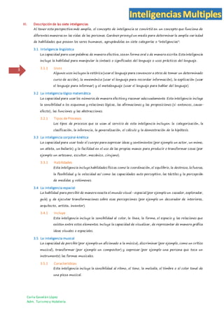 Carla Gavelán López
Adm. Turismo y Hotelería
3
III. Descripción de las siete inteligencias
Al tener esta perspectiva más amplia, el concepto de inteligencia se convirtió en un concepto que funciona de
diferentes maneras en las vidas de las personas. Gardner proveyó un medio para determinar la amplia variedad
de habilidades que poseen los seres humanos, agrupándolas en siete categorías o "inteligencias":
3.1 Inteligencia lingüística
La capacidad para usar palabras de manera efectiva, seaen forma oral o de manera escrita. Estainteligencia
incluye la habilidad para manipular la sintaxis o significados del lenguaje o usos prácticos del lenguaje.
3.1.1 Usos
Algunos usos incluyen la retórica(usar el lenguaje para convencer a otros de tomar un determinado
curso de acción), la mnemónica (usar el lenguaje para recordar información), la explicación (usar
el lenguaje para informar) y el metalenguaje (usar el lenguaje para hablar del lenguaje).
3.2 La inteligencia lógico matemática
La capacidad para usar los números de manera efectivay razonar adecuadamente. Esta inteligencia incluye
la sensibilidad a los esquemas y relaciones lógicas, las afirmaciones y las proposiciones (si-entonces, causa-
efecto), las funciones y las abstracciones.
3.2.1 Tipos de Procesos
Los tipos de procesos que se usan al servicio de esta inteligencia incluyen: la categorización, la
clasificación, la inferencia, la generalización, el cálculo y la demostración de la hipótesis.
3.3 La inteligencia corporal-kinética
La capacidad para usar todo el cuerpo para expresar ideas y sentimientos (por ejemplo un actor, un mimo,
un atleta, un bailarín) y la facilidad en el uso de las propias manos para producir o transformar cosas (por
ejemplo un artesano, escultor, mecánico, cirujano).
3.3.1 Habilidades
Esta inteligencia incluye habilidades físicas como la coordinación, el equilibrio, la destreza, la fuerza,
la flexibilidad y la velocidad así como las capacidades auto perceptivo, las táctiles y la percepción
de medidas y volúmenes.
3.4 La inteligencia espacial
La habilidad para percibir de manera exacta el mundo visual- espacial (por ejemplo un cazador, explorador,
guía) y de ejecutar transformaciones sobre esas percepciones (por ejemplo un decorador de interiores,
arquitecto, artista, inventor).
3.4.1 Incluye
Esta inteligencia incluye la sensibilidad al color, la línea, la forma, el espacio y las relaciones que
existen entre estos elementos. Incluye la capacidad de visualizar, de representar de manera gráfica
ideas visuales o espaciales.
3.5 La inteligencia musical
La capacidad de percibir (por ejemplo un aficionado a la música), discriminar (por ejemplo, como un crítico
musical), transformar (por ejemplo un compositor) y expresar (por ejemplo una persona que toca un
instrumento) las formas musicales.
3.5.1 Características
Esta inteligencia incluye la sensibilidad al ritmo, el tono, la melodía, el timbre o el color tonal de
una pieza musical.
 