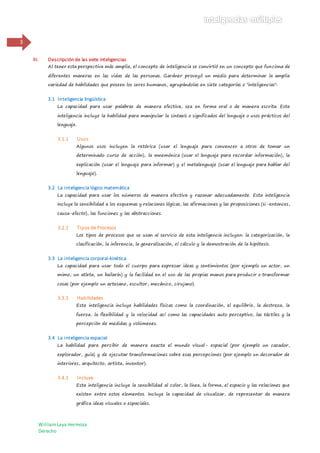 WilliamLaya Hermoza
Derecho
3
III. Descripción de las siete inteligencias
Al tener esta perspectiva más amplia, el concepto de inteligencia se convirtió en un concepto que funciona de
diferentes maneras en las vidas de las personas. Gardner proveyó un medio para determinar la amplia
variedad de habilidades que poseen los seres humanos, agrupándolas en siete categorías o "inteligencias":
3.1 Inteligencia lingüística
La capacidad para usar palabras de manera efectiva, sea en forma oral o de manera escrita. Esta
inteligencia incluye la habilidad para manipular la sintaxis o significados del lenguaje o usos prácticos del
lenguaje.
3.1.1 Usos
Algunos usos incluyen la retórica (usar el lenguaje para convencer a otros de tomar un
determinado curso de acción), la mnemónica (usar el lenguaje para recordar información), la
explicación (usar el lenguaje para informar) y el metalenguaje (usar el lenguaje para hablar del
lenguaje).
3.2 La inteligencia lógico matemática
La capacidad para usar los números de manera efectiva y razonar adecuadamente. Esta inteligencia
incluye la sensibilidad a los esquemas y relaciones lógicas, las afirmaciones y las proposiciones (si-entonces,
causa-efecto), las funciones y las abstracciones.
3.2.1 Tipos de Procesos
Los tipos de procesos que se usan al servicio de esta inteligencia incluyen: la categorización, la
clasificación, la inferencia, la generalización, el cálculo y la demostración de la hipótesis.
3.3 La inteligencia corporal-kinética
La capacidad para usar todo el cuerpo para expresar ideas y sentimientos (por ejemplo un actor, un
mimo, un atleta, un bailarín) y la facilidad en el uso de las propias manos para producir o transformar
cosas (por ejemplo un artesano, escultor, mecánico, cirujano).
3.3.1 Habilidades
Esta inteligencia incluye habilidades físicas como la coordinación, el equilibrio, la destreza, la
fuerza, la flexibilidad y la velocidad así como las capacidades auto perceptivo, las táctiles y la
percepción de medidas y volúmenes.
3.4 La inteligencia espacial
La habilidad para percibir de manera exacta el mundo visual- espacial (por ejemplo un cazador,
explorador, guía) y de ejecutar transformaciones sobre esas percepciones (por ejemplo un decorador de
interiores, arquitecto, artista, inventor).
3.4.1 Incluye
Esta inteligencia incluye la sensibilidad al color, la línea, la forma, el espacio y las relaciones que
existen entre estos elementos. Incluye la capacidad de visualizar, de representar de manera
gráfica ideas visuales o espaciales.
 