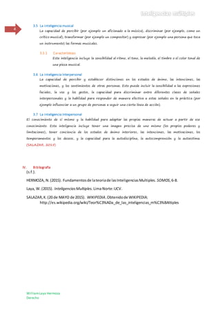 WilliamLaya Hermoza
Derecho
4
3.5 La inteligencia musical
La capacidad de percibir (por ejemplo un aficionado a la música), discriminar (por ejemplo, como un
crítico musical), transformar (por ejemplo un compositor) y expresar (por ejemplo una persona que toca
un instrumento) las formas musicales.
3.5.1 Características
Esta inteligencia incluye la sensibilidad al ritmo, el tono, la melodía, el timbre o el color tonal de
una pieza musical.
3.6 La inteligencia interpersonal
La capacidad de percibir y establecer distinciones en los estados de ánimo, las intenciones, las
motivaciones, y los sentimientos de otras personas. Esto puede incluir la sensibilidad a las expresiones
faciales, la voz y los gestos, la capacidad para discriminar entre diferentes clases de señales
interpersonales y la habilidad para responder de manera efectiva a estas señales en la práctica (por
ejemplo influenciar a un grupo de personas a seguir una cierta línea de acción).
3.7 La inteligencia intrapersonal
El conocimiento de sí mismo y la habilidad para adaptar las propias maneras de actuar a partir de ese
conocimiento. Esta inteligencia incluye tener una imagen precisa de uno mismo (los propios poderes y
limitaciones), tener conciencia de los estados de ánimo interiores, las intenciones, las motivaciones, los
temperamentos y los deseos, y la capacidad para la autodisciplina, la autocomprensión y la autoestima.
(SALAZAR, 2015)
IV. Bibliografía
(s.f.).
HERMOZA, N.(2015). Fundamentosde lateoriade lasInteligenciasMultiples. SOMOS,6-8.
Laya, W. (2015). InteligenciasMultiples. Lima Norte:UCV.
SALAZAR,K.(20 de MAYO de 2015). WIKIPEDIA.Obtenidode WIKIPEDIA:
http://es.wikipedia.org/wiki/Teor%C3%ADa_de_las_inteligencias_m%C3%BAltiples
 