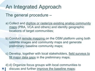 An Integrated Approach
The general procedure –
a) Collect and digitize or rasterize existing analog community
maps (PRA, VCA and others) and identify geographic
locations of target communities;
b) Conduct remote mapping on the OSM platform using both
satellite images and community maps and generate
preliminary baseline community maps;
c) Develop, together with local stakeholders, field surveys to
fill major data gaps in the preliminary maps;
d) d) Organize focus groups with local communities to
discuss and further improve the baseline maps;
 