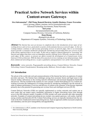 Practical Active Network Services within Content-aware Gateways 1
Practical Active Network Services within
Content-aware Gateways
Siva Subramanian1
, Phil Wang, Ramesh Durairaj, Jennifer Rasimas, Franco Travostino
{ssiva, pywang, radurai, jrasimas, travos}@nortelnetworks.com
Advanced Technology Investments, Nortel Networks
Tal Lavian
tlavian@nortelnetworks.com
Computer Science Division, University of California, Berkeley
Doan Hoang
dhoang@it.uts.edu.au
Department of Computer Systems, University of Technology, Sydney
Abstract The Internet has seen an increase in complexity due to the introduction of new types of net-
working devices and services, particularly at points of discontinuity known as network edges. As the net-
working industry continues to add revenue generating services at network edges, there is an increasing
need to provide a systematic method for dynamically introducing and providing these new services in lieu
of the ad-hoc approach that is in use today. To this end we support a phased approach to "activating" the
Internet and suggest that there exists an immediate need for realizing Active Networks concepts at the net-
work edges. In this context, we present our efforts towards the development of a Content-aware Active
Gateway (CAG) architecture. With the help of two practical services running on our initial prototype, built
from commercial networking devices, we give a qualitative and quantitative view of the CAG potential.
Keywords: Active networks, Programmable networking devices, Content Delivery Networks, Content
Networking, Content Transformation, Streaming media, Multicast, Network-edges, Gateways.
1.0 Introduction
The advent of the world wide web and commercialization of the Internet has led to an explosion of content
providers and users. The Internet faces challenges arising from economic factors and legal issues in the
telecom market, deficiencies in the existing network infrastructure and increased demand for bandwidth
and services. This has resulted in the creation of a new concept: Content Networking [25-27]. Content net-
working overcomes the inadequacies of existing networks by introducing intelligence into the network in
order to enhance performance of services and delivery of content to the consumer. It has become important
primarily due to the potential for generating new revenue from such intelligent services [28-30].
Content Delivery Networks (CDN) are typically implemented as overlay networks and contain one or
more nodes that can inspect and/or manipulate information in higher networking layers (four through
seven in the OSI reference model). Examples of CDNs include web cache networks and video streaming
networks. Examples of content networking devices include voice packet gateways, web caches, load-bal-
ancing switches and firewalls [28-30]. Content Networking services are typically introduced into the net-
work in the form of dedicated custom networking devices. Such an approach exhibits increased complexity
and redundancy and also poor manageability and upgradeability.
1. Siva Subramanian is a Ph.D. candidate in the Electrical and Computer Engineering Department at North Carolina
State University, Raleigh
 