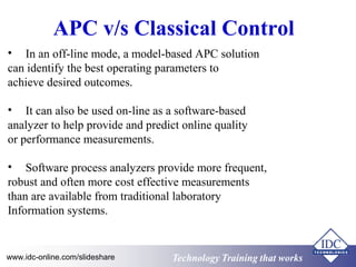 APC v/s Classical Control 
• In an off-line mode, a model-based APC solution 
can identify the best operating parameters to 
achieve desired outcomes. 
• It can also be used on-line as a software-based 
analyzer to help provide and predict online quality 
or performance measurements. 
• Software process analyzers provide more frequent, 
robust and often more cost effective measurements 
than are available from traditional laboratory 
Information systems. 
Technology www.idc-online.com/slideshare Technology TTrraaiinniinngg tthhaatt Wwoorrkkss 
 